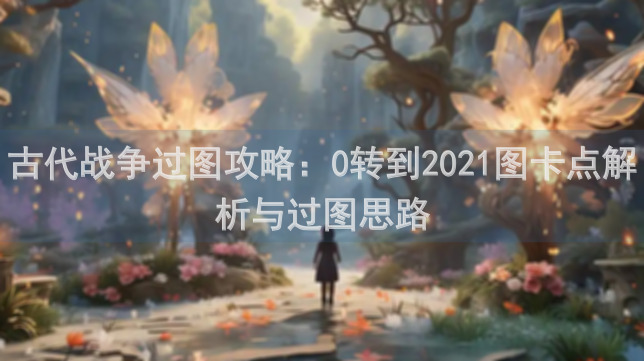 古代战争过图攻略：0转到2021图卡点解析与过图思路