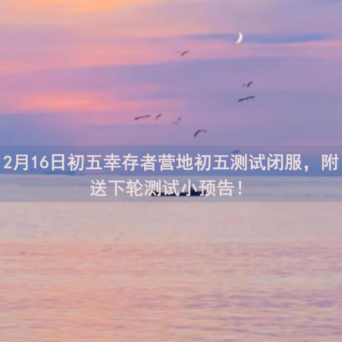2月16日初五幸存者营地初五测试闭服，附送下轮测试小预告！